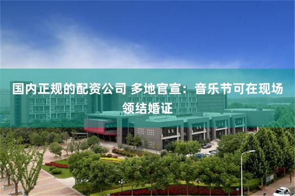 国内正规的配资公司 多地官宣：音乐节可在现场领结婚证