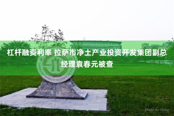 杠杆融资利率 拉萨市净土产业投资开发集团副总经理袁春元被查