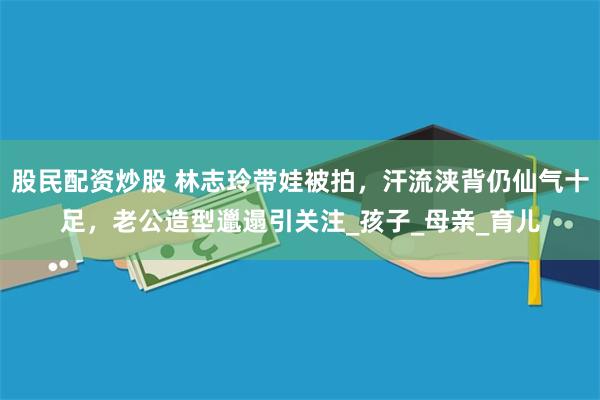 股民配资炒股 林志玲带娃被拍，汗流浃背仍仙气十足，老公造型邋遢引关注_孩子_母亲_育儿