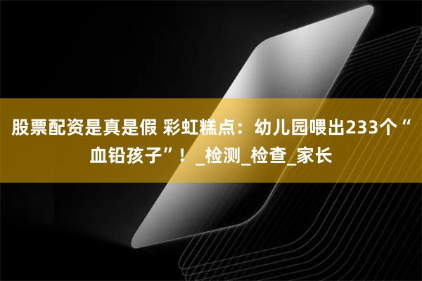 股票配资是真是假 彩虹糕点：幼儿园喂出233个“血铅孩子”！_检测_检查_家长