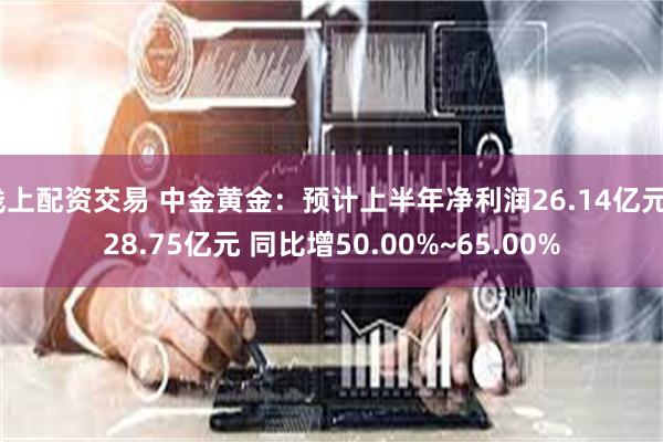 线上配资交易 中金黄金：预计上半年净利润26.14亿元~28.75亿元 同比增50.00%~65.00%