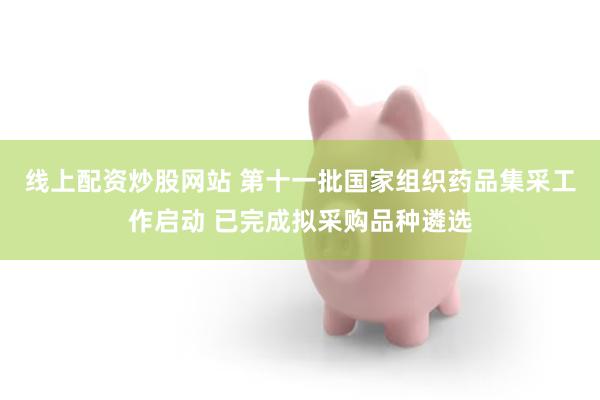 线上配资炒股网站 第十一批国家组织药品集采工作启动 已完成拟采购品种遴选