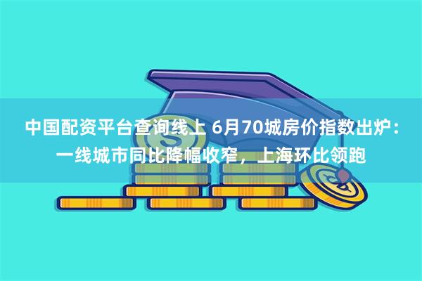 中国配资平台查询线上 6月70城房价指数出炉：一线城市同比降幅收窄，上海环比领跑