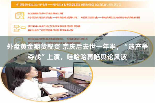外盘黄金期货配资 宗庆后去世一年半，“遗产争夺战”上演，哇哈哈再陷舆论风波
