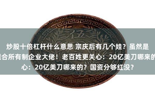 炒股十倍杠杆什么意思 宗庆后有几个娃？虽然是私事，但他可是混合所有制企业大佬！老百姓更关心：20亿美刀哪来的？国资分够红没？
