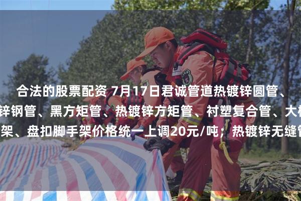 合法的股票配资 7月17日君诚管道热镀锌圆管、直缝焊管、燃气专用热镀锌钢管、黑方矩管、热镀锌方矩管、衬塑复合管、大棚椭圆管、光伏结构支架、盘扣脚手架价格统一上调20元/吨；热镀锌无缝管执行2024年7月17日价格；涂塑复合管、预涂覆热浸锌钢管执行2025年1月9日政策。