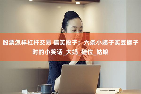 股票怎样杠杆交易 搞笑段子:六条小姨子买豆橛子时的小笑话_大妈_摊位_姑娘