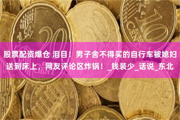 股票配资爆仓 泪目！男子舍不得买的自行车被媳妇送到床上，网友评论区炸锅！_钱装少_话说_东北