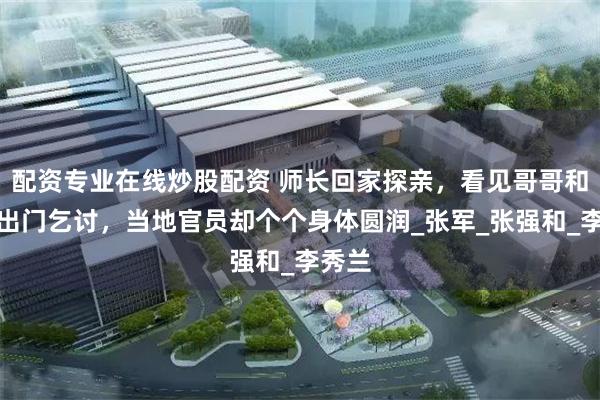 配资专业在线炒股配资 师长回家探亲，看见哥哥和嫂子出门乞讨，当地官员却个个身体圆润_张军_张强和_李秀兰
