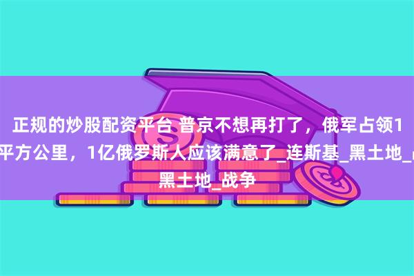 正规的炒股配资平台 普京不想再打了，俄军占领12万平方公里，1亿俄罗斯人应该满意了_连斯基_黑土地_战争