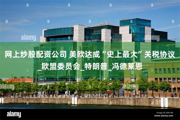 网上炒股配资公司 美欧达成“史上最大”关税协议_欧盟委员会_特朗普_冯德莱恩