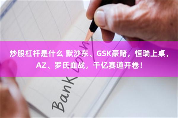 炒股杠杆是什么 默沙东、GSK豪赌，恒瑞上桌，AZ、罗氏血战，千亿赛道开卷！