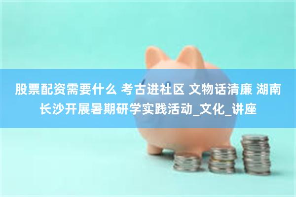 股票配资需要什么 考古进社区 文物话清廉 湖南长沙开展暑期研学实践活动_文化_讲座