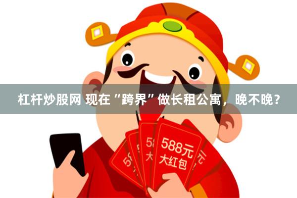 杠杆炒股网 现在“跨界”做长租公寓，晚不晚？