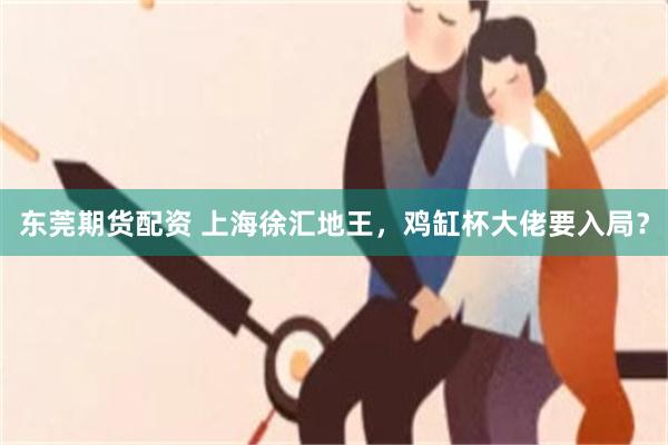 东莞期货配资 上海徐汇地王，鸡缸杯大佬要入局？