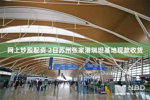网上炒股配资 2日苏州张家港瑞坦基地现款收货