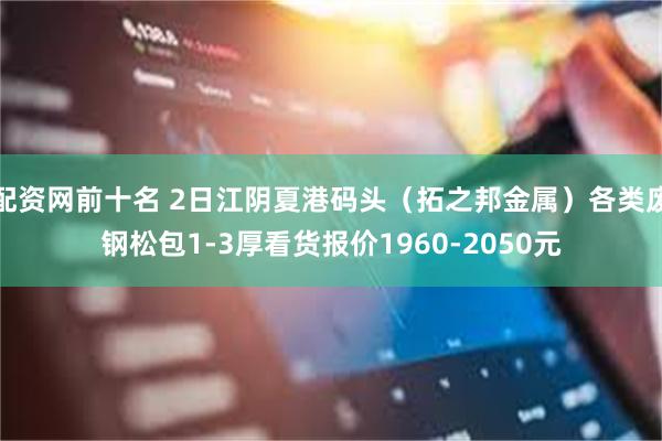 配资网前十名 2日江阴夏港码头(拓之邦金属)各类废钢松包1-3厚看货报价1960-2050元