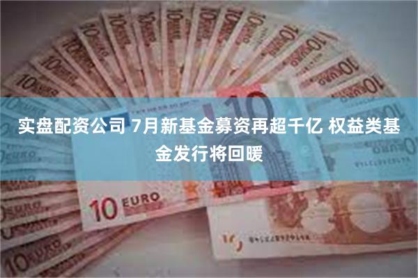 实盘配资公司 7月新基金募资再超千亿 权益类基金发行将回暖