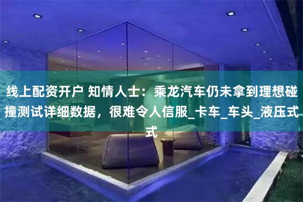 线上配资开户 知情人士：乘龙汽车仍未拿到理想碰撞测试详细数据，很难令人信服_卡车_车头_液压式