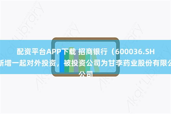 配资平台APP下载 招商银行（600036.SH）新增一起对外投资，被投资公司为甘李药业股份有限公司
