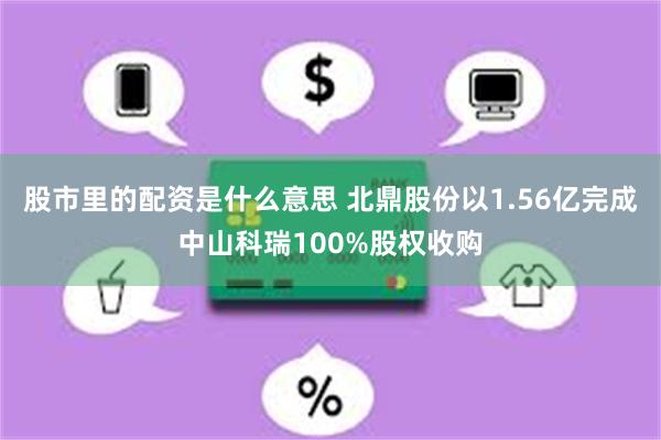 股市里的配资是什么意思 北鼎股份以1.56亿完成中山科瑞100%股权收购
