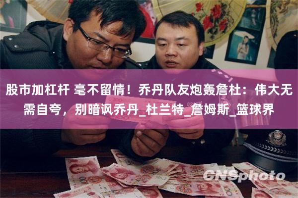 股市加杠杆 毫不留情！乔丹队友炮轰詹杜：伟大无需自夸，别暗讽乔丹_杜兰特_詹姆斯_篮球界