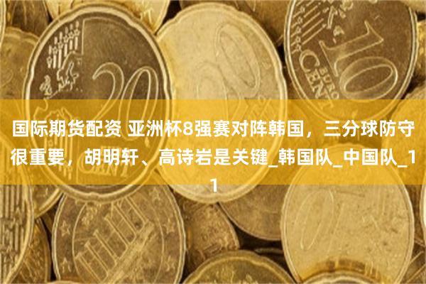 国际期货配资 亚洲杯8强赛对阵韩国，三分球防守很重要，胡明轩、高诗岩是关键_韩国队_中国队_1