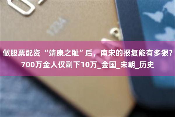 做股票配资 “靖康之耻”后，南宋的报复能有多狠？700万金人仅剩下10万_金国_宋朝_历史