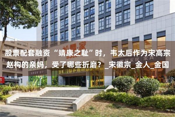 股票配套融资 “靖康之耻”时，韦太后作为宋高宗赵构的亲妈，受了哪些折磨？_宋徽宗_金人_金国