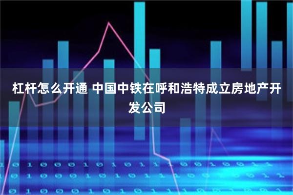 杠杆怎么开通 中国中铁在呼和浩特成立房地产开发公司