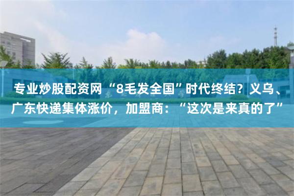 专业炒股配资网 “8毛发全国”时代终结？义乌、广东快递集体涨价，加盟商：“这次是来真的了”