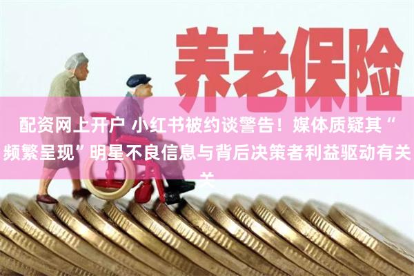 配资网上开户 小红书被约谈警告！媒体质疑其“频繁呈现”明星不良信息与背后决策者利益驱动有关