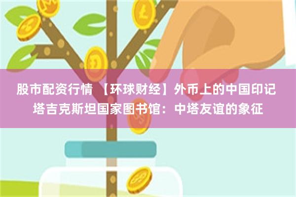 股市配资行情 【环球财经】外币上的中国印记 塔吉克斯坦国家图书馆：中塔友谊的象征