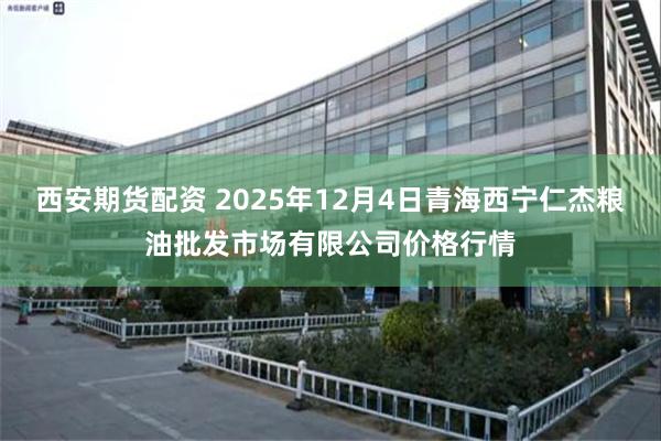 西安期货配资 2025年12月4日青海西宁仁杰粮油批发市场有限公司价格行情