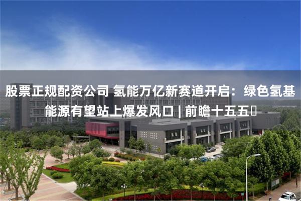 股票正规配资公司 氢能万亿新赛道开启：绿色氢基能源有望站上爆发风口 | 前瞻十五五㉖