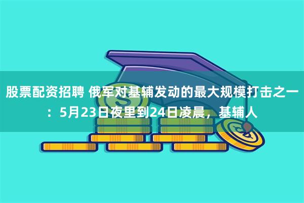 股票配资招聘 俄军对基辅发动的最大规模打击之一：5月23日夜里到24日凌晨，基辅人