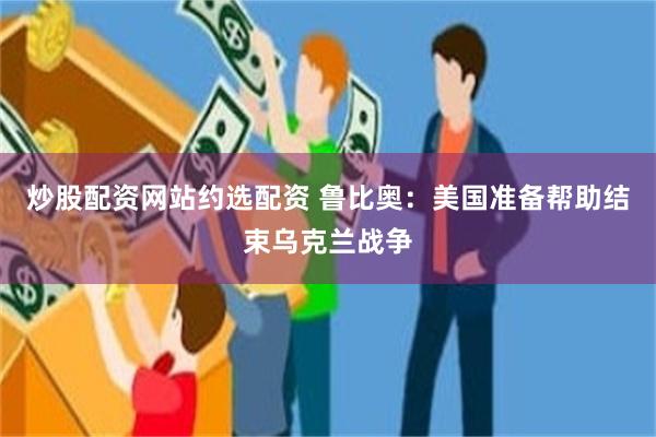 炒股配资网站约选配资 鲁比奥：美国准备帮助结束乌克兰战争