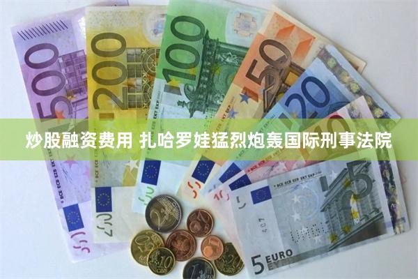炒股融资费用 扎哈罗娃猛烈炮轰国际刑事法院