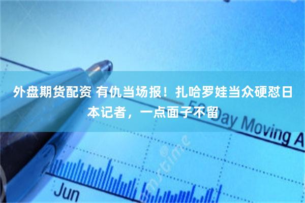 外盘期货配资 有仇当场报！扎哈罗娃当众硬怼日本记者，一点面子不留