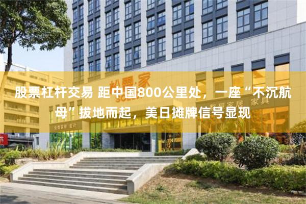 股票杠杆交易 距中国800公里处，一座“不沉航母”拔地而起，美日摊牌信号显现