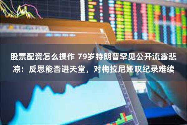 股票配资怎么操作 79岁特朗普罕见公开流露悲凉：反思能否进天堂，对梅拉尼娅叹纪录难续