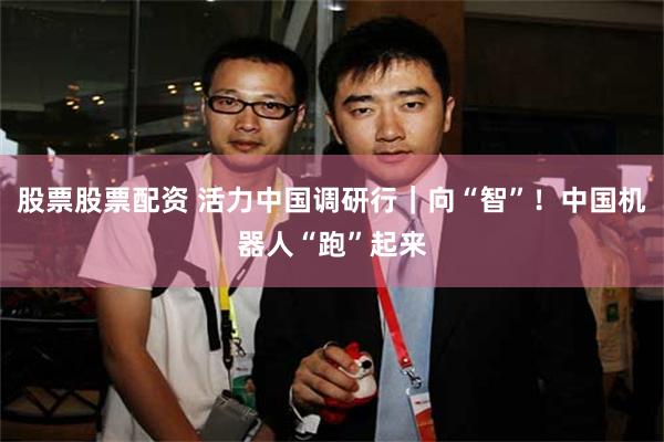 股票股票配资 活力中国调研行｜向“智”！中国机器人“跑”起来