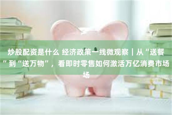 炒股配资是什么 经济政策一线微观察｜从“送餐”到“送万物”，看即时零售如何激活万亿消费市场
