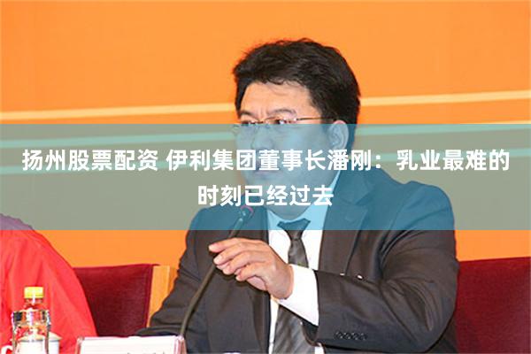 扬州股票配资 伊利集团董事长潘刚:乳业最难的时刻已经过去