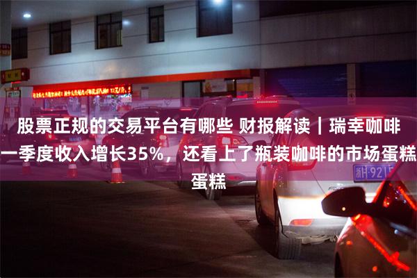 股票正规的交易平台有哪些 财报解读｜瑞幸咖啡一季度收入增长35%，还看上了瓶装咖啡的市场蛋糕