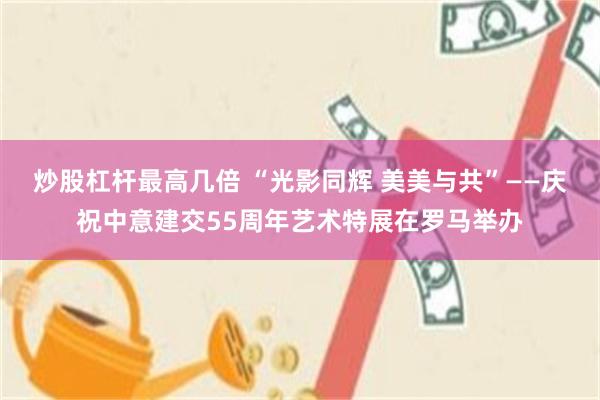 炒股杠杆最高几倍 “光影同辉 美美与共”——庆祝中意建交55周年艺术特展在罗马举办