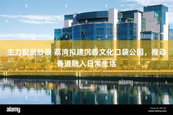 主力配资炒股 荔湾拟建沉香文化口袋公园，推动香道融入日常生活