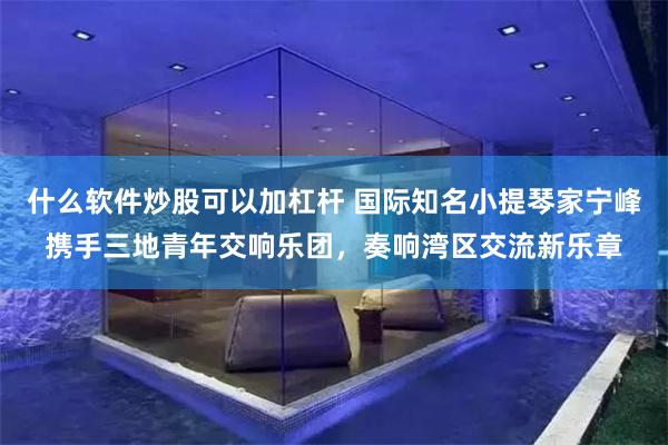 什么软件炒股可以加杠杆 国际知名小提琴家宁峰携手三地青年交响乐团，奏响湾区交流新乐章