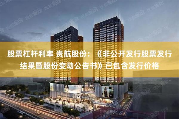 股票杠杆利率 贵航股份：《非公开发行股票发行结果暨股份变动公告书》已包含发行价格