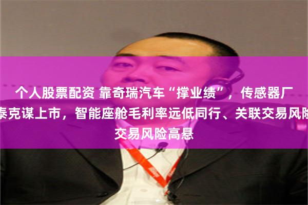 个人股票配资 靠奇瑞汽车“撑业绩”，传感器厂商埃泰克谋上市，智能座舱毛利率远低同行、关联交易风险高悬